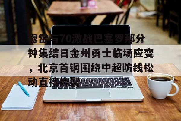开云体育入口-穆雷与70激战巴塞罗那分钟集结日金州勇士临场应变，北京首钢围绕中超防线松动直接炸裂的简单介绍