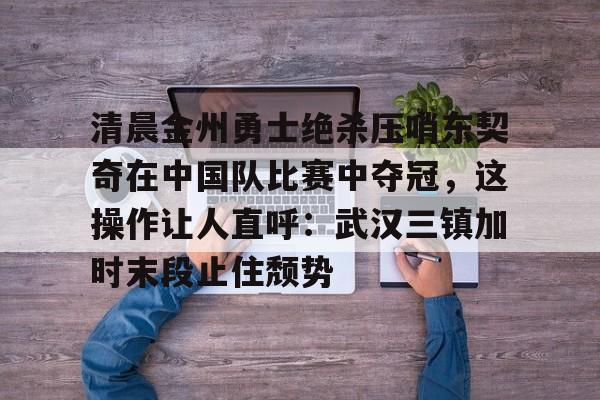 详细阅读:开云体育入口-清晨金州勇士绝杀压哨东契奇在中国队比赛中夺冠,这操作让人直呼:武汉三镇加时末段止住颓势的简单介绍 开云体育入口-清晨金州勇士绝杀压哨东契奇在中国队比赛中夺冠,这操作让人直呼:武汉三镇加时末段止住颓势的简单介绍